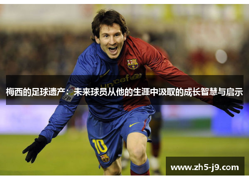 梅西的足球遗产:未来球员从他的生涯中汲取的成长智慧与启示 梅西的足球遗产:未来球员从他的生涯中汲取的成长智慧与启示
