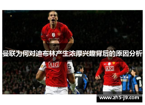 曼联为何对迪布林产生浓厚兴趣背后的原因分析