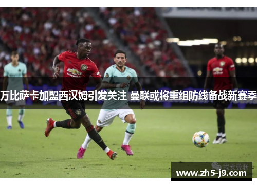 万比萨卡加盟西汉姆引发关注 曼联或将重组防线备战新赛季 万比萨卡加盟西汉姆引发关注 曼联或将重组防线备战新赛季