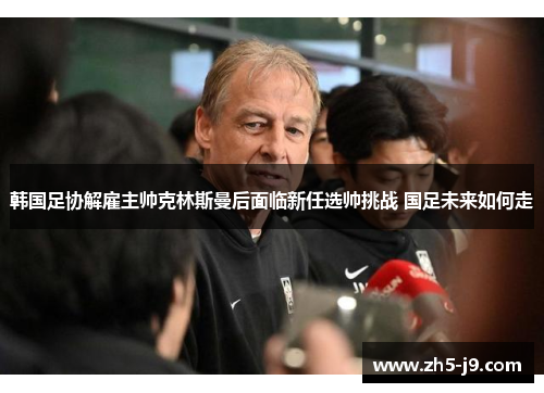 韩国足协解雇主帅克林斯曼后面临新任选帅挑战 国足未来如何走 韩国足协解雇主帅克林斯曼后面临新任选帅挑战 国足未来如何走